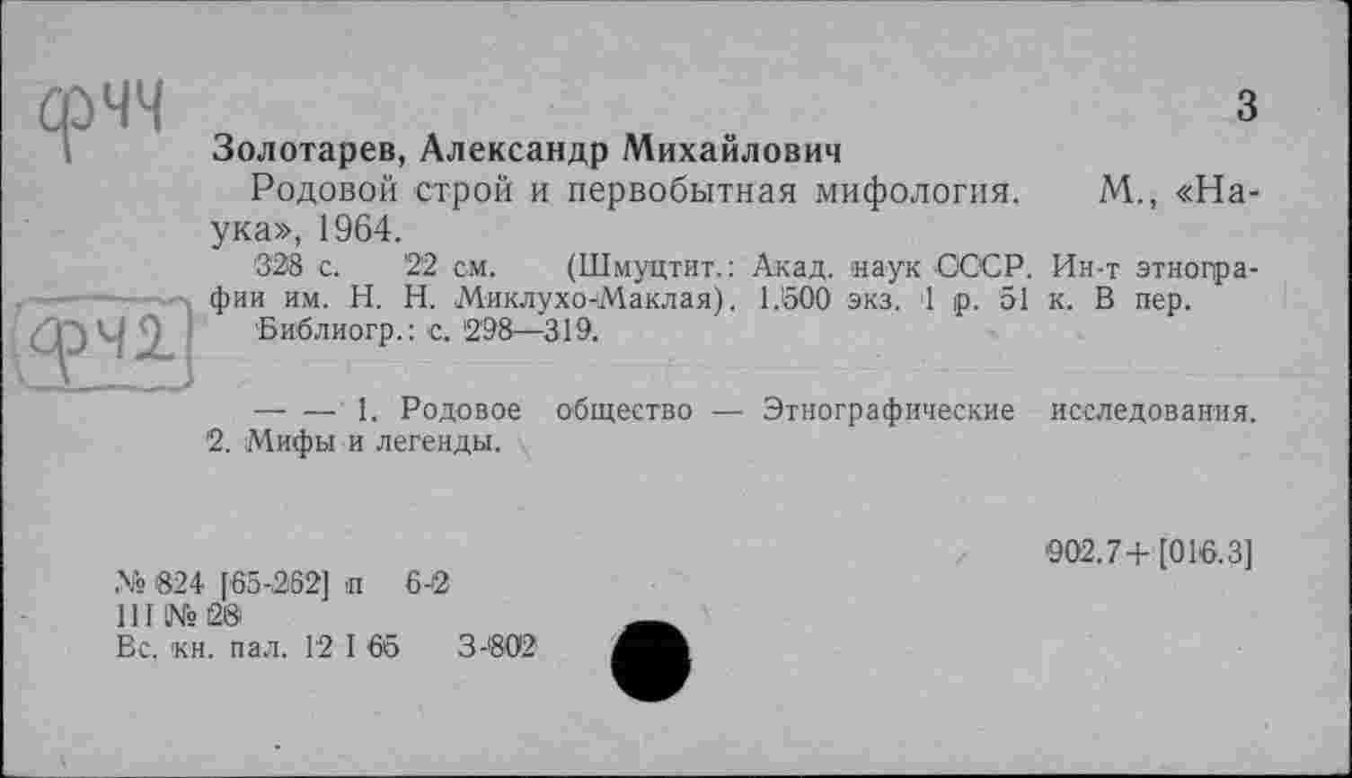 ﻿з
Золотарев, Александр Михайлович
Родовой строй и первобытная мифология. М., «Наука», 1964.
328 с.	22 см. (Шмуцтит.: Акад, наук СССР. Ин-т этногра-
фии им. H. Н. МиклухочМаклая). 1.50Ô эка. 1 р. 51 к. В пер.
Библиогр.: с. 298—319.
— — 1. Родовое общество — Этнографические исследования.
2. Мифы и легенды.
№ 824 f65-262] п 6-2
III №28
Вс. кн. пал. 12 I 65	3-802
902.7+[016.3]